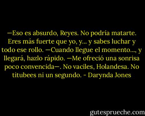 —Eso es absurdo, Reyes. No podría matarte. Eres más fuerte que yo, y... y sabes<br />luchar y todo ese rollo.<br />—Cuando llegue el momento..., y llegará, hazlo rápido. —Me ofreció una sonrisa<br />poco convencida—. No vaciles, Holandesa. No titubees ni un segundo. - Darynda Jones