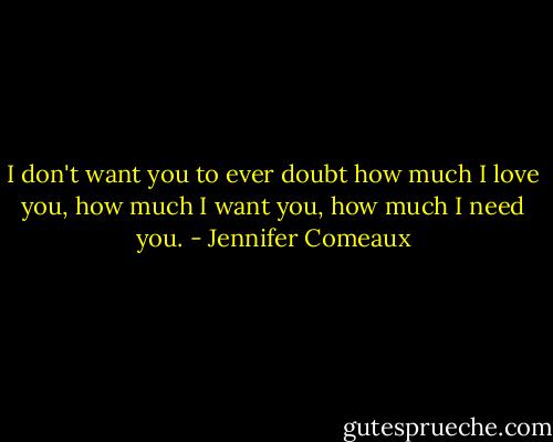 I don't want you to ever doubt how much I love you, how much I want you, how much I need you. - Jennifer Comeaux