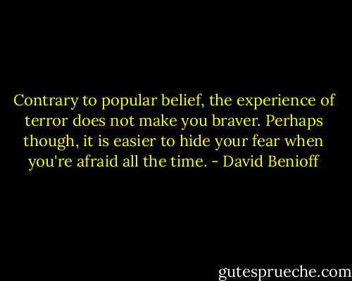 Contrary to popular belief, the experience of terror does not make you braver. Perhaps though, it is easier to hide your fear when you're afraid all the time. - David Benioff