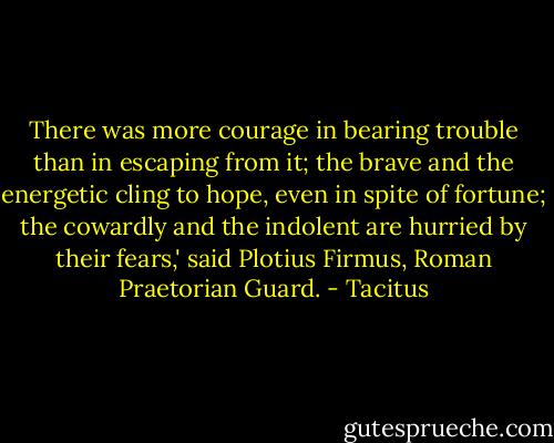 There was more courage in bearing trouble than in escaping from it; the brave and the energetic cling to hope, even in spite of fortune; the cowardly and the indolent are hurried by their fears,' said Plotius Firmus, Roman Praetorian Guard. - Tacitus