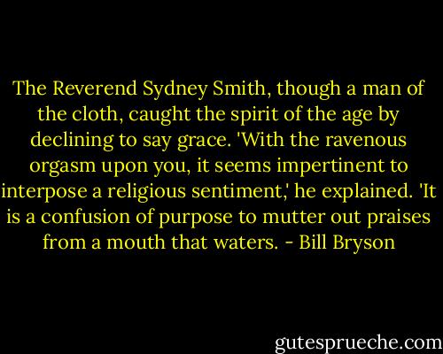The Reverend Sydney Smith, though a man of the cloth, caught the spirit of the age by declining to say grace. 'With the ravenous orgasm upon you, it seems impertinent to interpose a religious sentiment,' he explained. 'It is a confusion of purpose to mutter out praises from a mouth that waters. - Bill Bryson