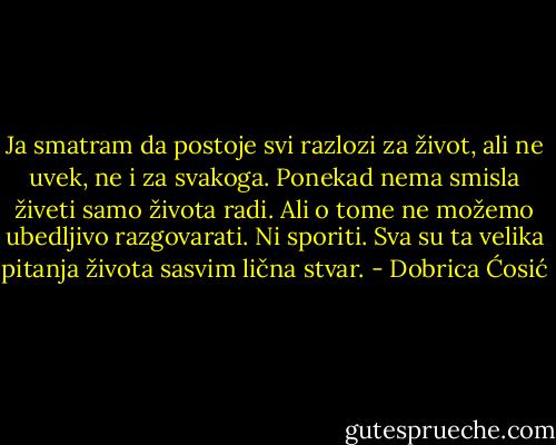 Ja smatram da postoje svi razlozi za život, ali ne uvek, ne i za svakoga. Ponekad nema smisla živeti samo života radi. Ali o tome ne možemo ubedljivo razgovarati. Ni sporiti. Sva su ta velika pitanja života sasvim lična stvar. - Dobrica Ćosić