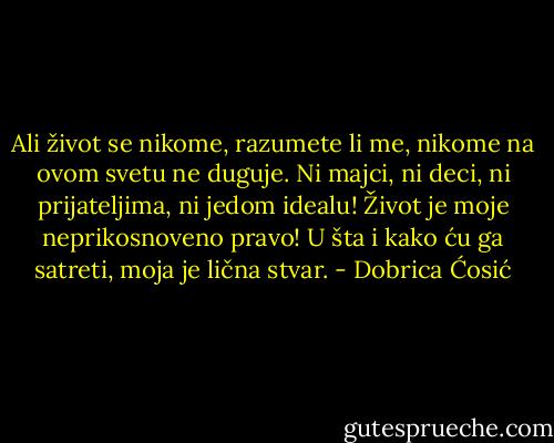 Ali život se nikome, razumete li me, nikome na ovom svetu ne duguje. Ni majci, ni deci, ni prijateljima, ni jedom idealu! Život je moje neprikosnoveno pravo! U šta i kako ću ga satreti, moja je lična stvar. - Dobrica Ćosić