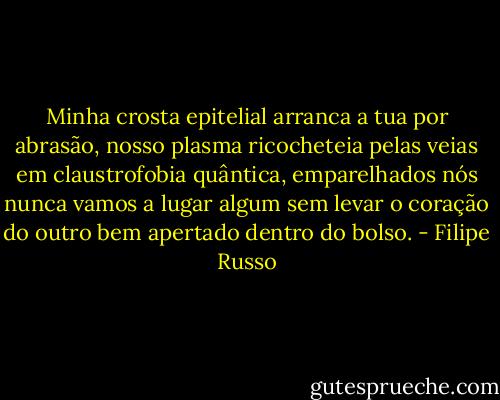 Minha crosta epitelial arranca a tua por abrasão, nosso plasma ricocheteia pelas veias em claustrofobia quântica, emparelhados nós nunca vamos a lugar algum sem levar o coração do outro bem apertado dentro do bolso. - Filipe Russo