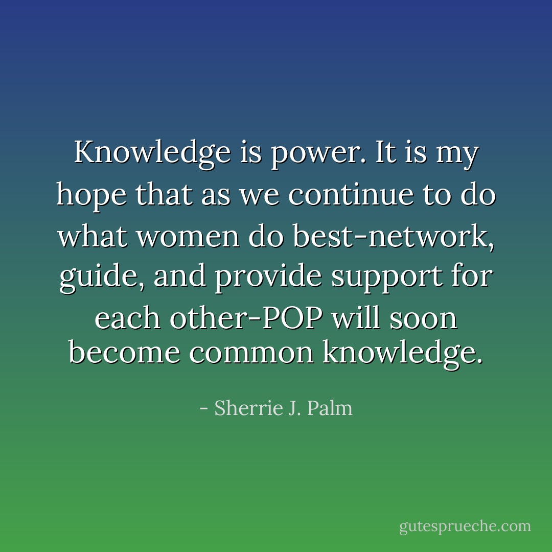 Knowledge is power. It<br />is my hope that as we continue to do what women do best-network, guide, and<br />provide support for each other-POP will soon become common knowledge. - Sherrie J. Palm