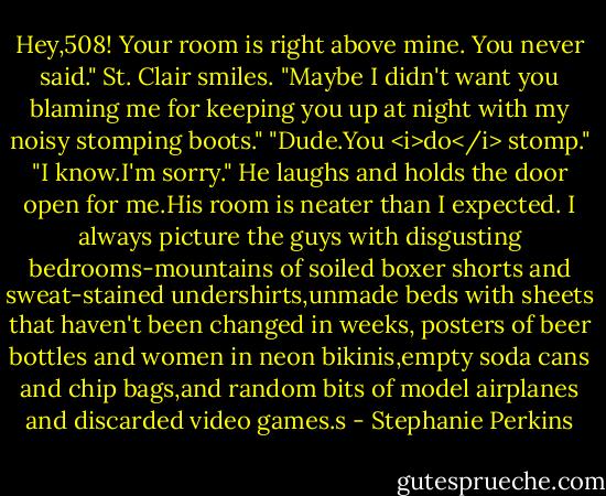 Hey,508! Your room is right above mine. You never said."<br />St. Clair smiles. "Maybe I didn't want you blaming me for keeping you up at night with my noisy stomping boots."<br />"Dude.You <i>do</i> stomp."<br />"I know.I'm sorry." He laughs and holds the door open for me.His room is neater than I expected. I always picture the guys with disgusting bedrooms-mountains of soiled boxer shorts and sweat-stained undershirts,unmade beds with sheets that haven't been changed in weeks, posters of beer bottles and women in neon bikinis,empty soda cans and chip bags,and random bits of model airplanes and discarded video games.s - Stephanie Perkins