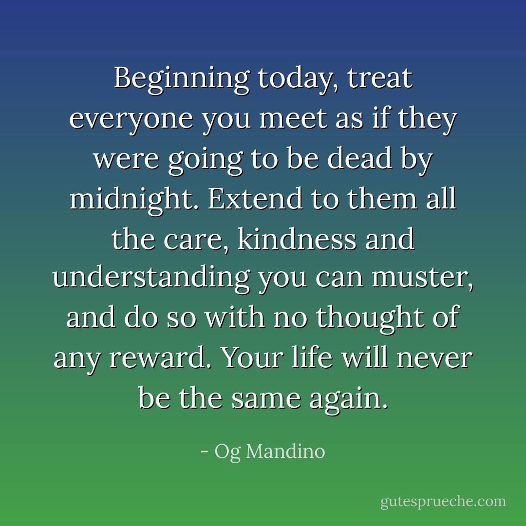 Beginning today, treat everyone you meet as if they were going to be dead by midnight. Extend to them all the care, kindness and understanding you can muster, and do so with no thought of any reward. Your life will never be the same again. - Og Mandino