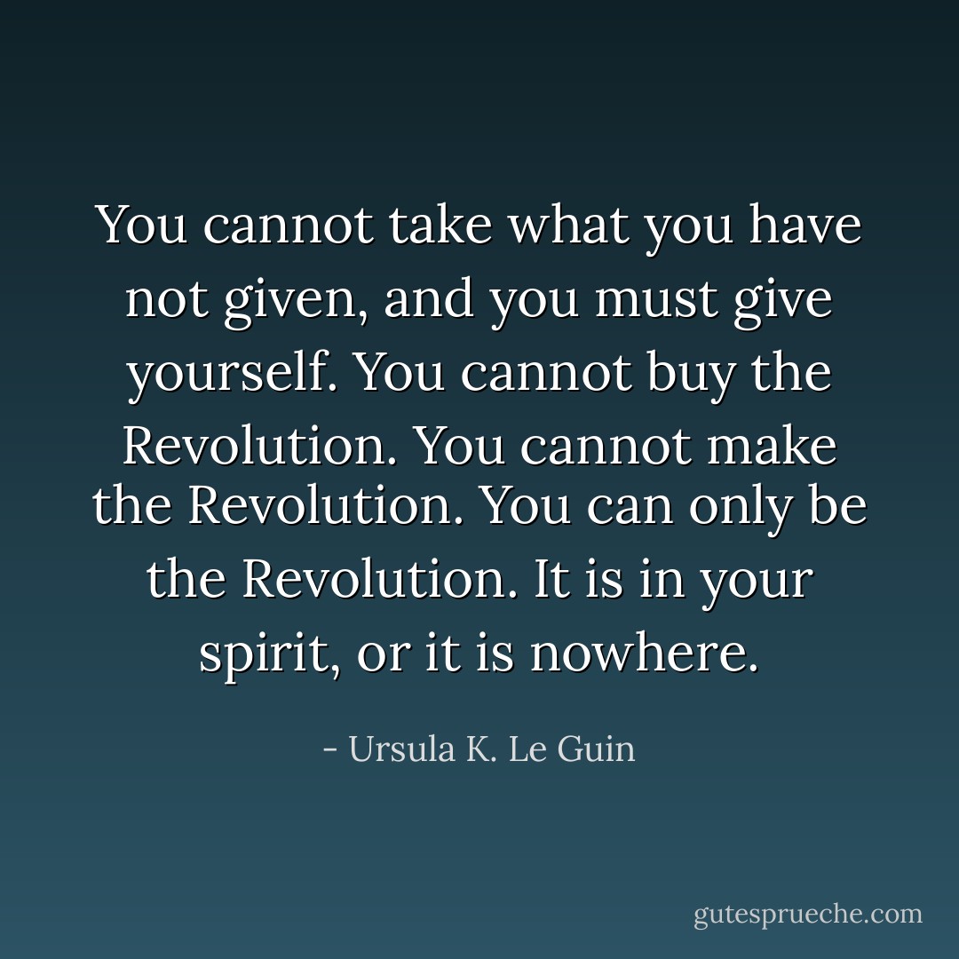 You cannot take what you have not given, and you must give yourself. You cannot buy the Revolution. You cannot make the Revolution. You can only be the Revolution. It is in your spirit, or it is nowhere. - Ursula K. Le Guin