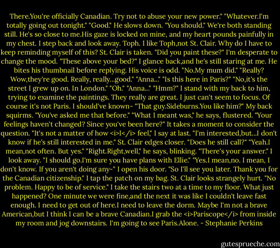 There.You're officially Canadian. Try not to abuse your new power."<br />"Whatever.I'm totally going out tonight."<br />"Good." He slows down. "You should."<br />We're both standing still. He's so close to me.His gaze is locked on mine, and my heart pounds painfully in my chest. I step back and look away. Toph. I like Toph,not St. Clair. Why do I have to keep reminding myself of this? St. Clair is taken.<br />"Did you paint these?" I'm desperate to change the mood. "These above your bed?" I glance back,and he's still staring at me.<br />He bites his thumbnail before replying. His voice is odd. "No.My mum did."<br />"Really? Wow,they're good. Really, really...good."<br />"Anna..."<br />"Is this here in Paris?"<br />"No,it's the street I grew up on. In London."<br />"Oh."<br />"Anna..."<br />"Hmm?" I stand with my back to him, trying to examine the paintings. They really are great. I just can't seem to focus. Of course it's not Paris. I should've known-<br />"That guy.Sideburns.You like him?"<br />My back squirms. "You've asked me that before."<br />"What I meant was," he says, flustered. "Your feelings haven't changed? Since you've been here?"<br />It takes a moment to consider the question. "It's not a matter of how <i>I</i> feel," I say at last. "I'm interested,but...I don't know if he's still interested in me."<br />St. Clair edges closer. "Does he still call?"<br />"Yeah.I mean,not often. But yes."<br />"Right.Right,well," he says, blinking. "There's your answer."<br />I look away. "I should go.I'm sure you have plans with Ellie."<br />"Yes.I mean,no. I mean, I don't know. If you aren't doing any-"<br />I open his door. "So I'll see you later. Thank you for the Canadian citizenship." I tap the patch on my bag.<br />St. Clair looks strangely hurt. "No problem. Happy to be of service."<br />I take the stairs two at a time to my floor. What just happened? One minute we were fine,and the next it was like I couldn't leave fast enough. I need to get out of here.I need to leave the dorm. Maybe I'm not a brave American,but I think I can be a brave Canadian.I grab the <i>Pariscope</i> from inside my room and jog downstairs.<br />I'm going to see Paris.Alone. - Stephanie Perkins