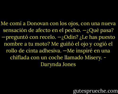 Me comí a Donovan con los ojos, con una nueva sensación de afecto en el pecho.<br />—¿Qué pasa? —preguntó con recelo.<br />—¿Odin? ¿Le has puesto nombre a tu moto?<br />Me guiñó el ojo y cogió el rollo de cinta adhesiva.<br />—Me inspiré en una chiflada con un coche llamado Misery. - Darynda Jones