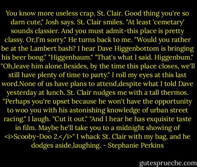 You know more useless crap, St. Clair. Good thing you're so darn cute," Josh says.<br />St. Clair smiles. "At least 'cemetary' sounds classier. And you must admit-this place is pretty classy. Or,I'm sorry." He turns back to me. "Would you rather be at the Lambert bash? I hear Dave Higgenbottom is bringing his beer bong."<br />"Higgenbaum."<br />"That's what I said. Higgenbum."<br />"Oh,leave him alone.Besides, by the time this place closes, we'll still have plenty of time to party." I roll my eyes at this last word.None of us have plans to attend,despite what I told Dave yesterday at lunch.<br />St. Clair nudges me with a tall thermos. "Perhaps you're upset because he won't have the opportunity to woo you with his astonishing knowledge of urban street racing."<br />I laugh. "Cut it out."<br />"And I hear he has exquisite taste in film. Maybe he'll take you to a midnight showing of <i>Scooby-Doo 2.</i>"<br />I whack St. Clair with my bag, and he dodges aside,laughing. - Stephanie Perkins
