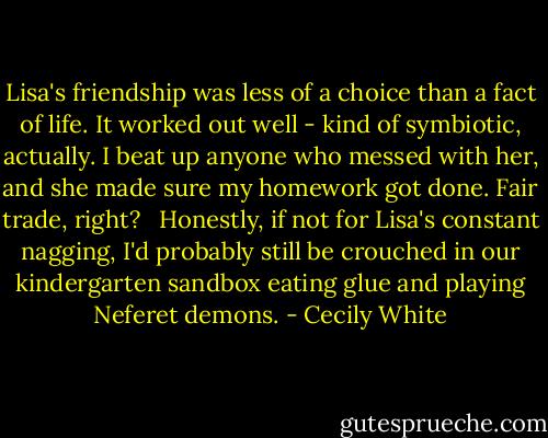 Lisa's friendship was less of a choice than a fact of life. It worked out well - kind of symbiotic, actually. I beat up anyone who messed with her, and she made sure my homework got done. Fair trade, right? <br /><br />Honestly, if not for Lisa's constant nagging, I'd probably still be crouched in our kindergarten sandbox eating glue and playing Neferet demons. - Cecily White