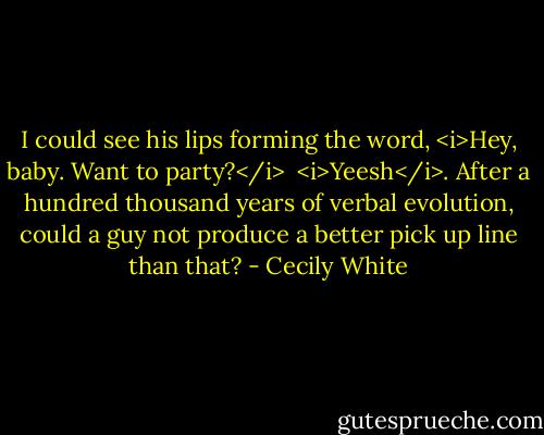 I could see his lips forming the word, <i>Hey, baby. Want to party?</i><br /><br /><i>Yeesh</i>. After a hundred thousand years of verbal evolution, could a guy not produce a better pick up line than that? - Cecily White