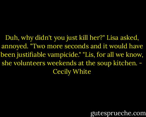 Duh, why didn't you just kill her?" Lisa asked, annoyed. "Two more seconds and it would have been justifiable vampicide."<br />"Lis, for all we know, she volunteers weekends at the soup kitchen. - Cecily White