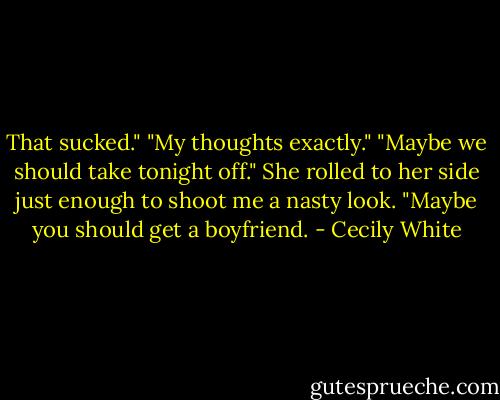 That sucked."<br />"My thoughts exactly."<br />"Maybe we should take tonight off."<br />She rolled to her side just enough to shoot me a nasty look. "Maybe you should get a boyfriend. - Cecily White