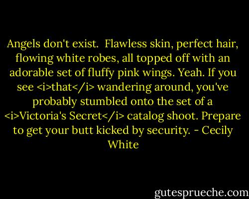 Angels don't exist.<br /><br />Flawless skin, perfect hair, flowing white robes, all topped off with an adorable set of fluffy pink wings. Yeah. If you see <i>that</i> wandering around, you've probably stumbled onto the set of a <i>Victoria's Secret</i> catalog shoot. Prepare to get your butt kicked by security. - Cecily White