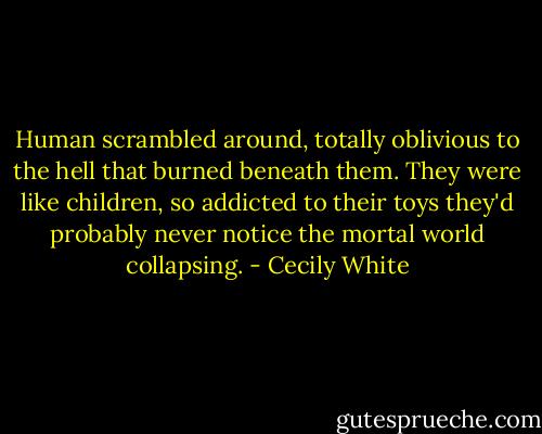 Human scrambled around, totally oblivious to the hell that burned beneath them. They were like children, so addicted to their toys they'd probably never notice the mortal world collapsing. - Cecily White