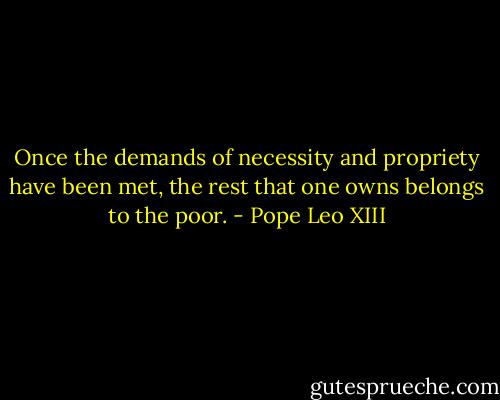 Once the demands of necessity and propriety have been met, the rest that one owns belongs to the poor. - Pope Leo XIII