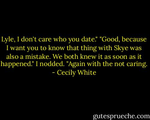 Lyle, I don't care who you date."<br />"Good, because I want you to know that thing with Skye was also a mistake. We both knew it as soon as it happened."<br />I nodded. "Again with the not caring. - Cecily White