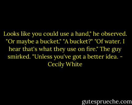 Looks like you could use a hand," he observed. "Or maybe a bucket."<br />"A bucket?"<br />"Of water. I hear that's what they use on fire." The guy smirked. "Unless you've got a better idea. - Cecily White