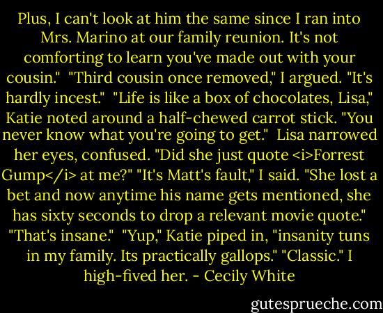Plus, I can't look at him the same since I ran into Mrs. Marino at our family reunion. It's not comforting to learn you've made out with your cousin."<br /><br />"Third cousin once removed," I argued. "It's hardly incest."<br /><br />"Life is like a box of chocolates, Lisa," Katie noted around a half-chewed carrot stick. "You never know what you're going to get."<br /><br />Lisa narrowed her eyes, confused. "Did she just quote <i>Forrest Gump</i> at me?"<br />"It's Matt's fault," I said. "She lost a bet and now anytime his name gets mentioned, she has sixty seconds to drop a relevant movie quote."<br />"That's insane."<br /><br />"Yup," Katie piped in, "insanity tuns in my family. Its practically gallops."<br />"Classic." I high-fived her. - Cecily White