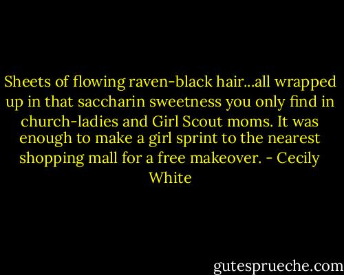 Sheets of flowing raven-black hair...all wrapped up in that saccharin sweetness you only find in church-ladies and Girl Scout moms. It was enough to make a girl sprint to the nearest shopping mall for a free makeover. - Cecily White