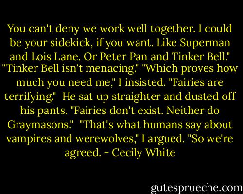 You can't deny we work well together. I could be your sidekick, if you want. Like Superman and Lois Lane. Or Peter Pan and Tinker Bell."<br />"Tinker Bell isn't menacing."<br />"Which proves how much you need me," I insisted. "Fairies are terrifying."<br /><br />He sat up straighter and dusted off his pants. "Fairies don't exist. Neither do Graymasons."<br /><br />"That's what humans say about vampires and werewolves," I argued. "So we're agreed. - Cecily White