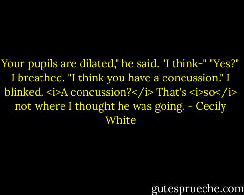 Your pupils are dilated," he said. "I think-"<br />"Yes?" I breathed.<br />"I think you have a concussion."<br />I blinked. <i>A concussion?</i> That's <i>so</i> not where I thought he was going. - Cecily White