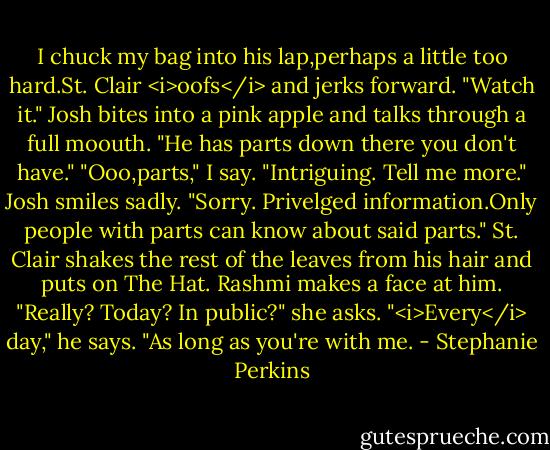 I chuck my bag into his lap,perhaps a little too hard.St. Clair <i>oofs</i> and jerks forward.<br />"Watch it." Josh bites into a pink apple and talks through a full moouth. "He has parts down there you don't have."<br />"Ooo,parts," I say. "Intriguing. Tell me more."<br />Josh smiles sadly. "Sorry. Privelged information.Only people with parts can know about said parts."<br />St. Clair shakes the rest of the leaves from his hair and puts on The Hat. Rashmi makes a face at him. "Really? Today? In public?" she asks.<br />"<i>Every</i> day," he says. "As long as you're with me. - Stephanie Perkins