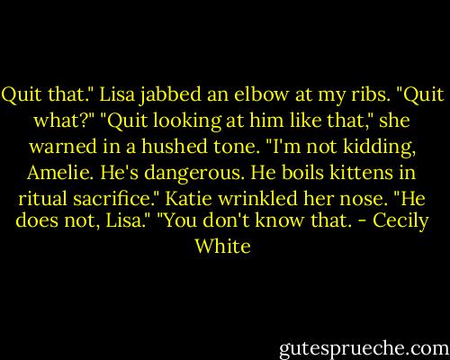 Quit that." Lisa jabbed an elbow at my ribs.<br />"Quit what?"<br />"Quit looking at him like that," she warned in a hushed tone. "I'm not kidding, Amelie. He's dangerous. He boils kittens in ritual sacrifice."<br />Katie wrinkled her nose. "He does not, Lisa."<br />"You don't know that. - Cecily White
