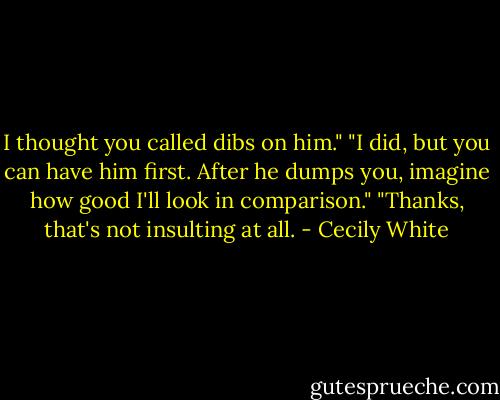 I thought you called dibs on him."<br />"I did, but you can have him first. After he dumps you, imagine how good I'll look in comparison."<br />"Thanks, that's not insulting at all. - Cecily White