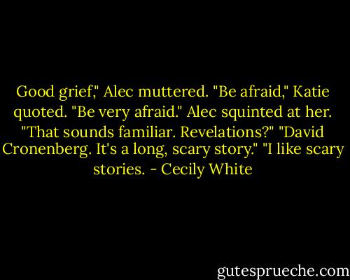 Good grief," Alec muttered.<br />"Be afraid," Katie quoted. "Be very afraid."<br />Alec squinted at her. "That sounds familiar. Revelations?"<br />"David Cronenberg. It's a long, scary story."<br />"I like scary stories. - Cecily White