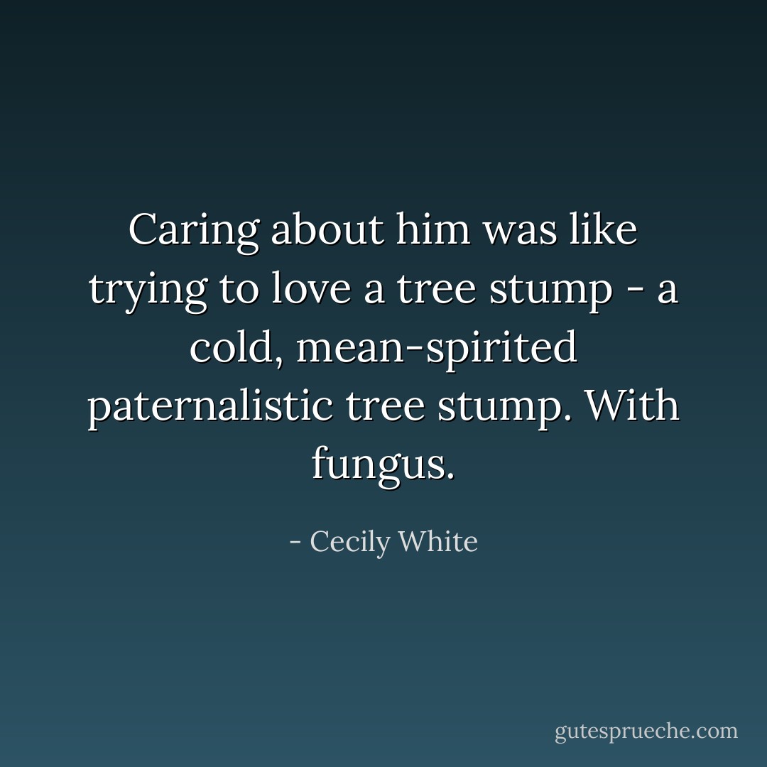 Caring about him was like trying to love a tree stump - a cold, mean-spirited paternalistic tree stump. With fungus. - Cecily White