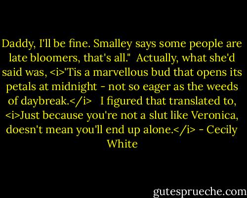 Daddy, I'll be fine. Smalley says some people are late bloomers, that's all."<br /><br />Actually, what she'd said was, <i>'Tis a marvellous bud that opens its petals at midnight - not so eager as the weeds of daybreak.</i> <br /><br />I figured that translated to, <i>Just because you're not a slut like Veronica, doesn't mean you'll end up alone.</i> - Cecily White