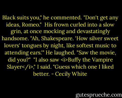 Black suits you," he commented.<br />"Don't get any ideas, Romeo."<br /><br />His frown curled into a slow grin, at once mocking and devastatingly handsome. "Ah, Shakespeare. 'How silver sweet lovers' tongues by night, like softest music to attending ears.'" He laughed. "Saw the movie, did you?"<br /><br />"I also saw <i>Buffy the Vampire Slayer</i>," I said. "Guess which one I liked better. - Cecily White