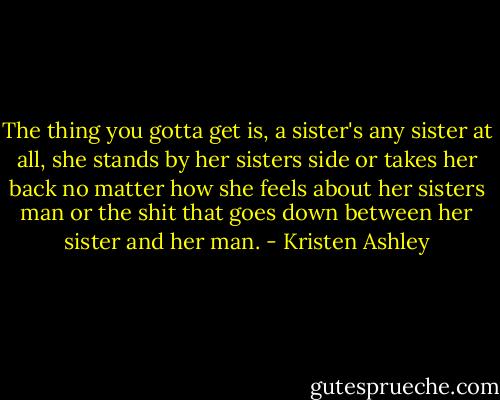 The thing you gotta get is, a sister's any sister at all, she stands by her sisters side or takes her back no matter how she feels about her sisters man or the shit that goes down between her sister and her man. - Kristen Ashley