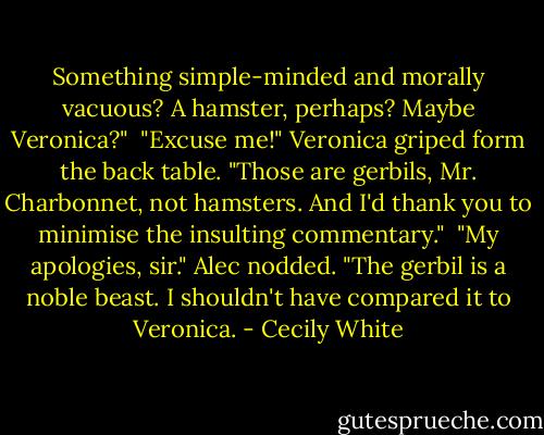 Something simple-minded and morally vacuous? A hamster, perhaps? Maybe Veronica?"<br /><br />"Excuse me!" Veronica griped form the back table.<br />"Those are gerbils, Mr. Charbonnet, not hamsters. And I'd thank you to minimise the insulting commentary."<br /><br />"My apologies, sir." Alec nodded. "The gerbil is a noble beast. I shouldn't have compared it to Veronica. - Cecily White