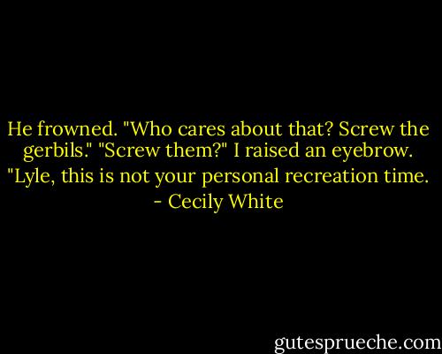 He frowned. "Who cares about that? Screw the gerbils."<br />"Screw them?" I raised an eyebrow. "Lyle, this is not your personal recreation time. - Cecily White