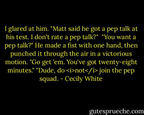 I glared at him. "Matt said he got a pep talk at his test. I don't rate a pep talk?"<br /><br />"You want a pep talk?" He made a fist with one hand, then punched it through the air in a victorious motion. "Go get 'em. You've got twenty-eight minutes."<br />"Dude, do <i>not</i> join the pep squad. - Cecily White