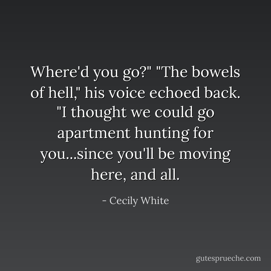 Where'd you go?"<br />"The bowels of hell," his voice echoed back. "I thought we could go apartment hunting for you...since you'll be moving here, and all. - Cecily White