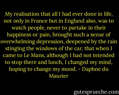 My realisation that all I had ever done in life, not only in France but in England also, was to watch people, never to partake in their happiness or pain, brought such a sense of overwhelming depression, deepened by the rain stinging the windows of the car, that when I came to Le Mans, although I had not intended to stop there and lunch, I changed my mind, hoping to change my mood. - Daphne du Maurier
