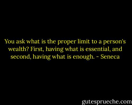 You ask what is the proper limit to a person's wealth? First, having what is essential, and second, having what is enough. - Seneca