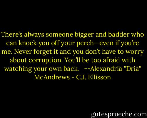 There’s always someone bigger and badder who can knock you off your perch—even if you’re me. Never forget it and you don’t have to worry about corruption. You’ll be too afraid with watching your own back. <br /><br />--Alexandria "Dria" McAndrews - C.J. Ellisson