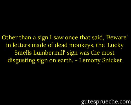 Other than a sign I saw once that said, 'Beware' in letters made of dead monkeys, the 'Lucky Smells Lumbermill' sign was the most disgusting sign on earth. - Lemony Snicket