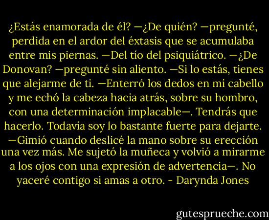 ¿Estás enamorada de él?<br />—¿De quién? —pregunté, perdida en el ardor del éxtasis que se acumulaba entre<br />mis piernas.<br />—Del tío del psiquiátrico.<br />—¿De Donovan? —pregunté sin aliento.<br />—Si lo estás, tienes que alejarme de ti. —Enterró los dedos en mi cabello y me echó<br />la cabeza hacia atrás, sobre su hombro, con una determinación implacable—. Tendrás que<br />hacerlo. Todavía soy lo bastante fuerte para dejarte. —Gimió cuando deslicé la mano sobre<br />su erección una vez más. Me sujetó la muñeca y volvió a mirarme a los ojos con una<br />expresión de advertencia—. No yaceré contigo si amas a otro. - Darynda Jones