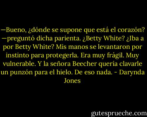 —Bueno, ¿dónde se supone que está el corazón? —preguntó dicha parienta.<br />¿Betty White? ¿Iba a por Betty White?<br />Mis manos se levantaron por instinto para protegerla. Era muy frágil. Muy<br />vulnerable. Y la señora Beecher quería clavarle un punzón para el hielo. De eso nada. - Darynda Jones