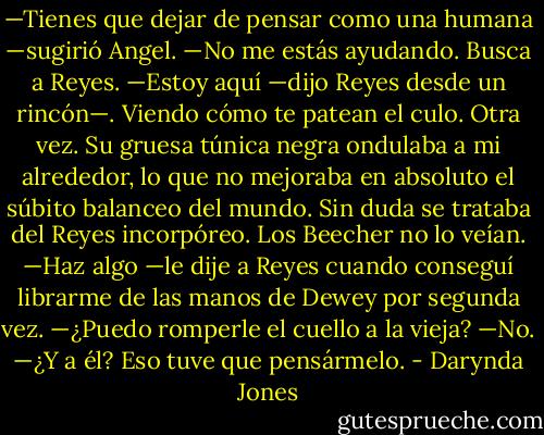 —Tienes que dejar de pensar como una humana —sugirió Angel.<br />—No me estás ayudando. Busca a Reyes.<br />—Estoy aquí —dijo Reyes desde un rincón—. Viendo cómo te patean el culo. Otra<br />vez.<br />Su gruesa túnica negra ondulaba a mi alrededor, lo que no mejoraba en absoluto el<br />súbito balanceo del mundo. Sin duda se trataba del Reyes incorpóreo. Los Beecher no lo<br />veían.<br />—Haz algo —le dije a Reyes cuando conseguí librarme de las manos de Dewey por<br />segunda vez.<br />—¿Puedo romperle el cuello a la vieja?<br />—No.<br />—¿Y a él?<br />Eso tuve que pensármelo. - Darynda Jones
