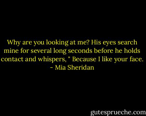 Why are you looking at me? His eyes search mine for several long seconds before he holds contact and whispers, " Because I like your face. - Mia Sheridan
