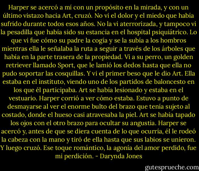 Harper se acercó a mí con un propósito en la mirada, y con un último vistazo hacia Art, cruzó. No vi el dolor y el miedo que había sufrido durante todos esos años. No la vi<br />aterrorizada, y tampoco vi la pesadilla que había sido su estancia en el hospital psiquiátrico.<br />Lo que vi fue cómo su padre la cogía y se la subía a los hombros mientras ella le señalaba<br />la ruta a seguir a través de los árboles que había en la parte trasera de la propiedad. Vi a su perro, un golden retriever llamado Sport, que le lamió los dedos hasta que ella no pudo soportar las cosquillas. Y vi el primer beso que le dio Art. Ella estaba en el instituto, viendo uno de los partidos de baloncesto en los que él participaba. Art se había lesionado y estaba en el vestuario. Harper corrió a ver cómo estaba. Estuvo a punto de desmayarse al ver el enorme bulto del brazo que tenía sujeto al costado, donde el hueso casi atravesaba la piel.<br />Art se había tapado los ojos con el otro brazo para ocultar su angustia. Harper se acercó y, antes de que se diera cuenta de lo que ocurría, él le rodeó la cabeza con la mano y tiró de ella hasta que sus labios se unieron.<br />Y luego cruzó.<br />Ese toque romántico, la agonía del amor perdido, fue mi perdición. - Darynda Jones