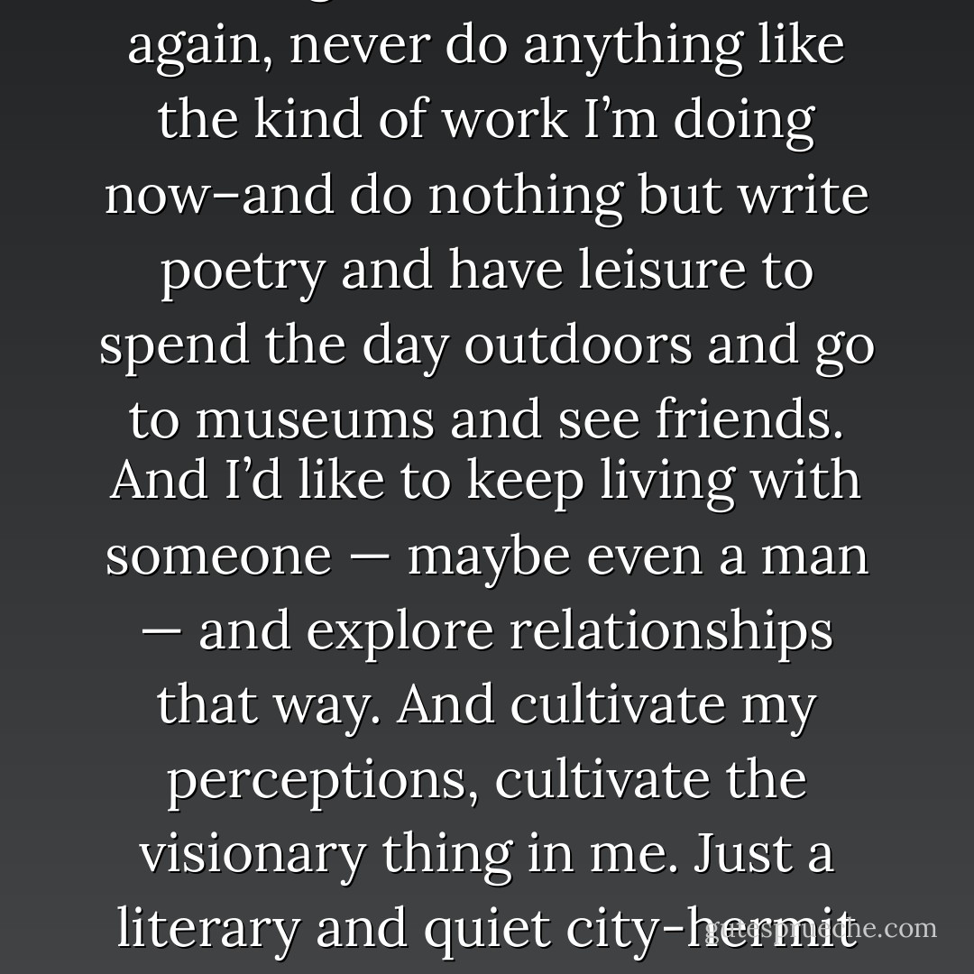 I really would like to stop working forever–never work again, never do anything like the kind of work I’m doing now–and do nothing but write poetry and have leisure to spend the day outdoors and go to museums and see friends. And I’d like to keep living with someone — maybe even a man — and explore relationships that way. And cultivate my perceptions, cultivate the visionary thing in me. Just a literary and quiet city-hermit existence. - Allen Ginsberg